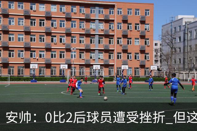 安帅：0比2后球员遭受挫折 但这座球场让你永不放弃